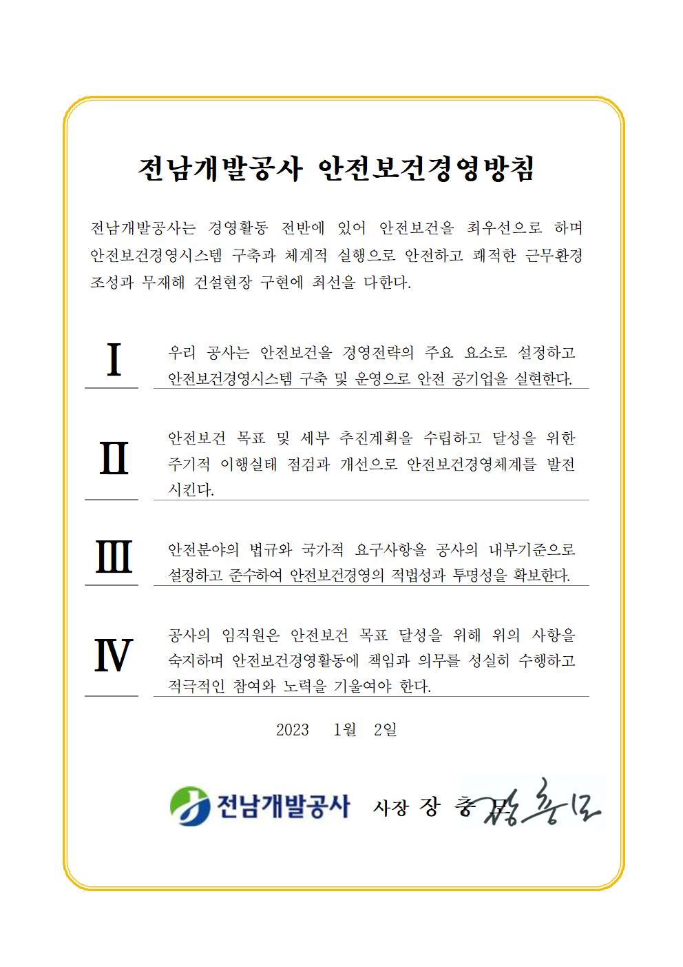 전남개발공사 안전보건경영방침 전남개발공사는 경영활동 전반에 있어 안전보건을 최우선으로 하며 안전보건경영시스템 구축과 체계적 실행으로 안전하고 쾌적한 근무환경 조성과 무재해 건설현장 구현에 최선을 다한다. 1. 우리 공사는 안전보건을 경영전략의 주요 요소로 설정하고 안전보건경영시스템 구축 및 운영으로 안전 공기업을 실현한다. 2. 안전보건 목표 및 세부 추진계획을 수립하고 달성을 위한 주기적 이행실태 점검과 개선으로 안전보건경영체계를 발전시킨다. 3. 안전분야의 법규와 국가적 요구사항을 공사의 내부기준으로 설정하고 준소하여 안전보건경영의 적법성과 투명성을 확보한다. 4. 공사의 임직원은 안전보건 목표 달성을 위해 위의 사항을 숙지하며 안전보건경영활동에 책임과 의무를 성실히 수행하고 적극적인 참여와 노력을 기울여야 한다. 2023년 1월 2일 전남개발공사 사장 장충모